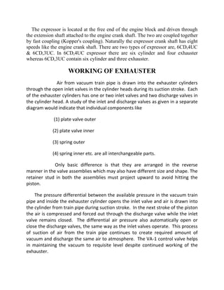 The expressor is located at the free end of the engine block and driven through 
the extension shaft attached to the engine crank shaft. The two are coupled together 
by fast coupling (Kopper's coupling). Naturally the expressor crank shaft has eight 
speeds like the engine crank shaft. There are two types of expressor are, 6CD,4UC 
& 6CD,3UC. In 6CD,4UC expressor there are six cylinder and four exhauster 
whereas 6CD,3UC contain six cylinder and three exhauster. 
WORKING OF EXHAUSTER 
Air from vacuum train pipe is drawn into the exhauster cylinders 
through the open inlet valves in the cylinder heads during its suction stroke. Each 
of the exhauster cylinders has one or two inlet valves and two discharge valves in 
the cylinder head. A study of the inlet and discharge valves as given in a separate 
diagram would indicate that individual components like 
(1) plate valve outer 
(2) plate valve inner 
(3) spring outer 
(4) spring inner etc. are all interchangeable parts. 
Only basic difference is that they are arranged in the reverse 
manner in the valve assemblies which may also have different size and shape. The 
retainer stud in both the assemblies must project upward to avoid hitting the 
piston. 
The pressure differential between the available pressure in the vacuum train 
pipe and inside the exhauster cylinder opens the inlet valve and air is drawn into 
the cylinder from train pipe during suction stroke. In the next stroke of the piston 
the air is compressed and forced out through the discharge valve while the inlet 
valve remains closed. The differential air pressure also automatically open or 
close the discharge valves, the same way as the inlet valves operate. This process 
of suction of air from the train pipe continues to create required amount of 
vacuum and discharge the same air to atmosphere. The VA-1 control valve helps 
in maintaining the vacuum to requisite level despite continued working of the 
exhauster. 
 