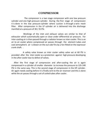 COMPRESSOR 
The compressor is a two stage compressor with one low pressure 
cylinder and one high pressure cylinder. During the first stage of compression 
it is done in the low pressure cylinder where suction is through a wire mesh 
filter. After compression in the LP cylinder air is delivered into the discharge 
manifold at a pressure of 30 / 35 PSI. 
Workings of the inlet and exhaust valves are similar to that of 
exhauster which automatically open or close under differential air pressure. For 
inter-cooling air is then passed through a radiator known as inter-cooler. This is an 
air to air cooler where compressed air passes through the element tubes and 
cool atmospheric air is blown on the out side fins by a fan fitted on the expressor 
crank shaft. . 
A safety valve known as inter cooler safety valve set at 60 PSI is 
provided after the inter cooler as a protection against high pressure developing 
in the after cooler due to defect of valves. 
After the first stage of compression and after-cooling the air is again 
compressed in a cylinder of smaller diameter to increase the pressure to 135-140 
PSI in the same way. This is the second stage of compression in the HP cylinder. 
Air again needs cooling before it is finally sent to the air reservoir and this is done 
while the air passes through a set of coiled tubes after cooler. 
 