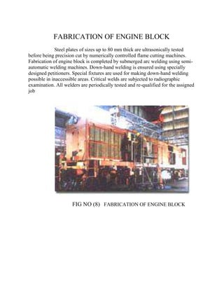 FABRICATION OF ENGINE BLOCK 
Steel plates of sizes up to 80 mm thick are ultrasonically tested 
before being precision cut by numerically controlled flame cutting machines. 
Fabrication of engine block is completed by submerged arc welding using semi-automatic 
welding machines. Down-hand welding is ensured using specially 
designed petitioners. Special fixtures are used for making down-hand welding 
possible in inaccessible areas. Critical welds are subjected to radiographic 
examination. All welders are periodically tested and re-qualified for the assigned 
job 
FIG NO (8) FABRICATION OF ENGINE BLOCK 
 