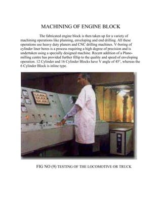 MACHINING OF ENGINE BLOCK 
The fabricated engine block is then taken up for a variety of 
machining operations like planning, enveloping and end drilling. All these 
operations use heavy duty planers and CNC drilling machines. V-boring of 
cylinder liner bores is a process requiring a high degree of precision and is 
undertaken using a specially designed machine. Recent addition of a Plano-milling 
centre has provided further fillip to the quality and speed of enveloping 
operation. 12 Cylinder and 16 Cylinder Blocks have V angle of 45°, whereas the 
6 Cylinder Block is inline type. 
FIG NO (9) TESTING OF THE LOCOMOTIVE OR TRUCK 
 
