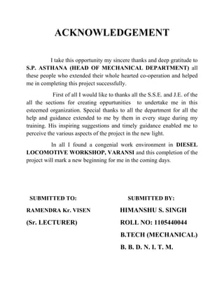 ACKNOWLEDGEMENT 
I take this opportunity my sincere thanks and deep gratitude to 
S.P. ASTHANA (HEAD OF MECHANICAL DEPARTMENT) all 
these people who extended their whole hearted co-operation and helped 
me in completing this project successfully. 
First of all I would like to thanks all the S.S.E. and J.E. of the 
all the sections for creating oppurtunities to undertake me in this 
esteemed organization. Special thanks to all the department for all the 
help and guidance extended to me by them in every stage during my 
training. His inspiring suggestions and timely guidance enabled me to 
perceive the various aspects of the project in the new light. 
In all I found a congenial work environment in DIESEL 
LOCOMOTIVE WORKSHOP, VARANSI and this completion of the 
project will mark a new beginning for me in the coming days. 
SUBMITTED TO: SUBMITTED BY: 
RAMENDRA Kr. VISEN HIMANSHU S. SINGH 
(Sr. LECTURER) ROLL NO: 1105440044 
B.TECH (MECHANICAL) 
B. B. D. N. I. T. M. 
 