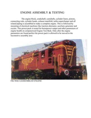 ENGINE ASSEMBLY & TESTING 
The engine block, crankshaft, camshafts, cylinder liners, pistons, 
connecting rods, cylinder heads, exhaust manifold, turbo-supercharger and all 
related piping is assembled to make a complete engine. This is followed by 
mounting of electrical machines like traction alternator, auxiliary generator and 
exciter. This power pack is tested for horsepower output and other parameters of 
engine health on computerized Engine Test Beds. Only after the engine 
parameters are found perfect the power pack is allowed to be moved to the 
locomotive assembly area 
FIG NO(11)ASSEMBLED ENGINE 
 