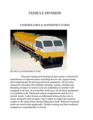 VEHICLE DIVISION 
UNDERFRAMES & SUPERSTRUCTURES 
FIG NO (12) SUPERSTRUCTURE 
Precision cutting and forming of sheet metal is utilized for 
manufacture of superstructures including drivers cab, engine hoods, 
and compartments for housing electrical equipment. All activities 
connected with pipes like pickling, bending, cutting, forming and 
threading of pipes of various sizes are undertaken in another well-equipped 
work area. In yet another work area, all electrical equipment 
is assembled in the fabricated control compartments and driver’s 
control stands. Under frames are fabricated taking all due care to 
ensure designed weld strength. Care is taken to impart the requisite 
camber to the under frame during fabrication itself. Wherever required, 
welds are tested radio graphically. Welder training and their technical 
competence is periodically reviewed. 
 