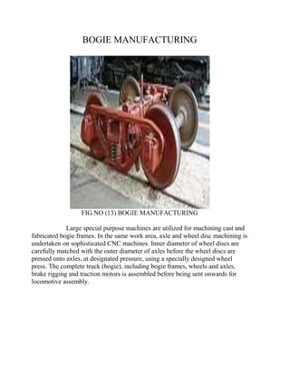 BOGIE MANUFACTURING 
FIG NO (13) BOGIE MANUFACTURING 
Large special purpose machines are utilized for machining cast and 
fabricated bogie frames. In the same work area, axle and wheel disc machining is 
undertaken on sophisticated CNC machines. Inner diameter of wheel discs are 
carefully matched with the outer diameter of axles before the wheel discs are 
pressed onto axles, at designated pressure, using a specially designed wheel 
press. The complete truck (bogie), including bogie frames, wheels and axles, 
brake rigging and traction motors is assembled before being sent onwards for 
locomotive assembly. 
 