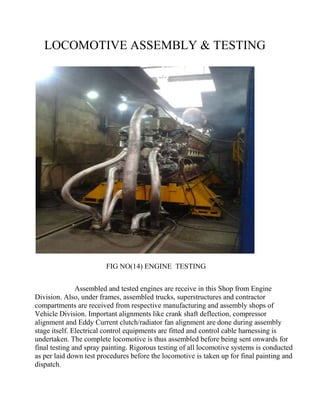 LOCOMOTIVE ASSEMBLY & TESTING 
FIG NO(14) ENGINE TESTING 
Assembled and tested engines are receive in this Shop from Engine 
Division. Also, under frames, assembled trucks, superstructures and contractor 
compartments are received from respective manufacturing and assembly shops of 
Vehicle Division. Important alignments like crank shaft deflection, compressor 
alignment and Eddy Current clutch/radiator fan alignment are done during assembly 
stage itself. Electrical control equipments are fitted and control cable harnessing is 
undertaken. The complete locomotive is thus assembled before being sent onwards for 
final testing and spray painting. Rigorous testing of all locomotive systems is conducted 
as per laid down test procedures before the locomotive is taken up for final painting and 
dispatch. 
 