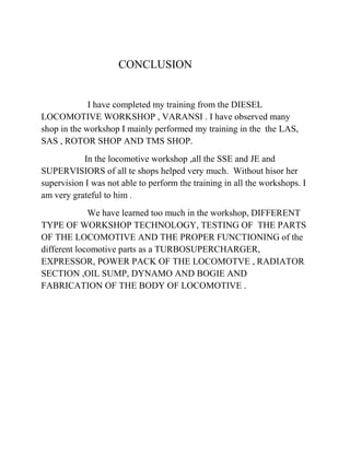 CONCLUSION 
I have completed my training from the DIESEL 
LOCOMOTIVE WORKSHOP , VARANSI . I have observed many 
shop in the workshop I mainly performed my training in the the LAS, 
SAS , ROTOR SHOP AND TMS SHOP. 
In the locomotive workshop ,all the SSE and JE and 
SUPERVISIORS of all te shops helped very much. Without hisor her 
supervision I was not able to perform the training in all the workshops. I 
am very grateful to him . 
We have learned too much in the workshop, DIFFERENT 
TYPE OF WORKSHOP TECHNOLOGY, TESTING OF THE PARTS 
OF THE LOCOMOTIVE AND THE PROPER FUNCTIONING of the 
different locomotive parts as a TURBOSUPERCHARGER, 
EXPRESSOR, POWER PACK OF THE LOCOMOTVE , RADIATOR 
SECTION ,OIL SUMP, DYNAMO AND BOGIE AND 
FABRICATION OF THE BODY OF LOCOMOTIVE . 
 