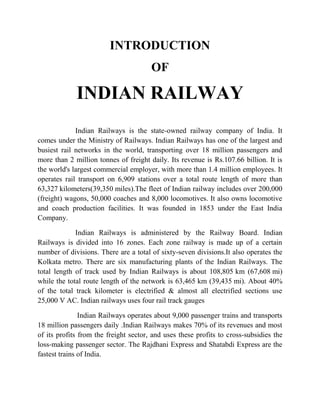 INTRODUCTION 
OF 
INDIAN RAILWAY 
Indian Railways is the state-owned railway company of India. It 
comes under the Ministry of Railways. Indian Railways has one of the largest and 
busiest rail networks in the world, transporting over 18 million passengers and 
more than 2 million tonnes of freight daily. Its revenue is Rs.107.66 billion. It is 
the world's largest commercial employer, with more than 1.4 million employees. It 
operates rail transport on 6,909 stations over a total route length of more than 
63,327 kilometers(39,350 miles).The fleet of Indian railway includes over 200,000 
(freight) wagons, 50,000 coaches and 8,000 locomotives. It also owns locomotive 
and coach production facilities. It was founded in 1853 under the East India 
Company. 
Indian Railways is administered by the Railway Board. Indian 
Railways is divided into 16 zones. Each zone railway is made up of a certain 
number of divisions. There are a total of sixty-seven divisions.It also operates the 
Kolkata metro. There are six manufacturing plants of the Indian Railways. The 
total length of track used by Indian Railways is about 108,805 km (67,608 mi) 
while the total route length of the network is 63,465 km (39,435 mi). About 40% 
of the total track kilometer is electrified & almost all electrified sections use 
25,000 V AC. Indian railways uses four rail track gauges 
Indian Railways operates about 9,000 passenger trains and transports 
18 million passengers daily .Indian Railways makes 70% of its revenues and most 
of its profits from the freight sector, and uses these profits to cross-subsidies the 
loss-making passenger sector. The Rajdhani Express and Shatabdi Express are the 
fastest trains of India. 
 
