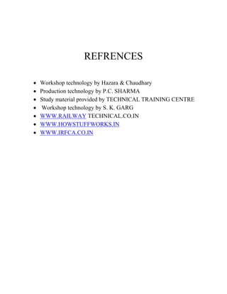 REFRENCES 
 Workshop technology by Hazara & Chaudhary 
 Production technology by P.C. SHARMA 
 Study material provided by TECHNICAL TRAINING CENTRE 
 Workshop technology by S. K. GARG 
 WWW.RAILWAY TECHNICAL.CO.IN 
 WWW.HOWSTUFFWORKS.IN 
 WWW.IRFCA.CO.IN 
