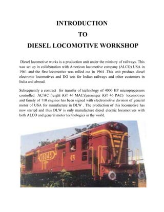 INTRODUCTION 
TO 
DIESEL LOCOMOTIVE WORKSHOP 
Diesel locomotive works is a production unit under the ministry of railways. This 
was set up in collaboration with American locomotive company (ALCO) USA in 
1961 and the first locomotive was rolled out in 1964 .This unit produce diesel 
electronic locomotives and DG sets for Indian railways and other customers in 
India and abroad. 
Subsequently a contract for transfer of technology of 4000 HP microprocessors 
controlled AC/AC freight (GT 46 MAC)/passenger (GT 46 PAC) locomotives 
and family of 710 engines has been signed with electromotive division of general 
motor of USA for manufacture in DLW . The production of this locomotive has 
now started and thus DLW is only manufacture diesel electric locomotives with 
both ALCO and general motor technologies in the world. 
 