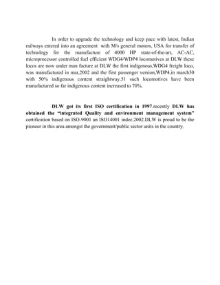 In order to upgrade the technology and keep pace with latest, Indian 
railways entered into an agreement with M/s general motors, USA for transfer of 
technology for the manufacture of 4000 HP state-of-the-art, AC-AC, 
microprocessor controlled fuel efficient WDG4/WDP4 locomotives at DLW these 
locos are now under man facture at DLW the first indigenous,WDG4 freight loco, 
was manufactured in mar,2002 and the first passenger version,WDP4,in march30 
with 50% indigenous content straightway.51 such locomotives have been 
manufactured so far indigenous content increased to 70%. 
DLW got its first ISO certification in 1997.recently DLW has 
obtained the “integrated Quality and environment management system” 
certification based on ISO-9001 an ISO14001 indec.2002.DLW is proud to be the 
pioneer in this area amongst the government/public sector units in the country. 
 