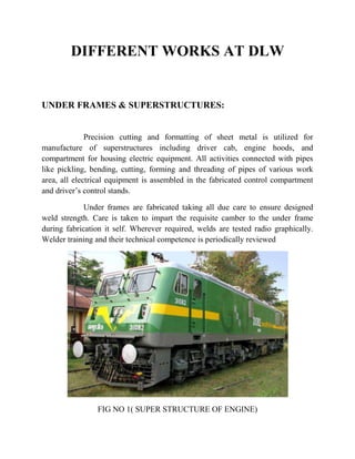 DIFFERENT WORKS AT DLW 
UNDER FRAMES & SUPERSTRUCTURES: 
Precision cutting and formatting of sheet metal is utilized for 
manufacture of superstructures including driver cab, engine hoods, and 
compartment for housing electric equipment. All activities connected with pipes 
like pickling, bending, cutting, forming and threading of pipes of various work 
area, all electrical equipment is assembled in the fabricated control compartment 
and driver’s control stands. 
Under frames are fabricated taking all due care to ensure designed 
weld strength. Care is taken to impart the requisite camber to the under frame 
during fabrication it self. Wherever required, welds are tested radio graphically. 
Welder training and their technical competence is periodically reviewed 
FIG NO 1( SUPER STRUCTURE OF ENGINE) 
 