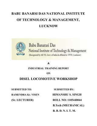 BABU BANARSI DAS NATIONAL INSTITUTE 
OF TECHNOLOGY & MANAGEMENT, 
LUCKNOW 
A 
INDUSTRIAL TRAINING REPORT 
ON 
DISEL LOCOMOTIVE WORKSHOP 
SUBMITTED TO: SUBMITTED BY: 
RAMENDRA Kr. VISEN HIMANSHU S. SINGH 
(Sr. LECTURER) ROLL NO: 1105440044 
B.Tech (MECHANICAL) 
B. B. D. N. I. T. M. 
 