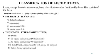 CLASSIFICATION OF LOCOMOTIVES
Locos, except the older steam ones, have classification codes that identify them. This code is of
the form:
WDG5A which means “ [ gauge ][ power ][load ][ series ][ sub type ]”
• THE FIRST LETTER (GAUGE)
W- Indian broad gauge
Y- meter gauge
Z- narrow gauge(2.5 ft)
N- narrow gauge (2 ft)
 THE SECOND LETTER (MOTIVE POWER)
D- Diesel
C- DC electric (can run under DC traction only)
A- AC electric (can run under AC traction only)
CA- Both DC and AC (can run under both AC and DC tractions)
B- Battery electric locomotive (rare)
10
 