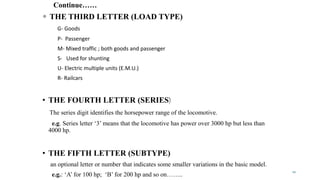 Continue……
 THE THIRD LETTER (LOAD TYPE)
G- Goods
P- Passenger
M- Mixed traffic ; both goods and passenger
S- Used for shunting
U- Electric multiple units (E.M.U.)
R- Railcars
• THE FOURTH LETTER (SERIES)
The series digit identifies the horsepower range of the locomotive.
e.g. Series letter ‘3’ means that the locomotive has power over 3000 hp but less than
4000 hp.
• THE FIFTH LETTER (SUBTYPE)
an optional letter or number that indicates some smaller variations in the basic model.
e.g.: ‘A’ for 100 hp; ‘B’ for 200 hp and so on……..
12
 