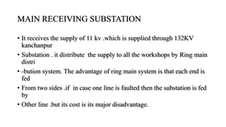 MAIN RECEIVING SUBSTATION
• It receives the supply of 11 kv .which is supplied through 132KV
kanchanpur
• Substation . it distribute the supply to all the workshops by Ring main
distri
• -bution system. The advantage of ring main system is that each end is
fed
• From two sides .if in case one line is faulted then the substation is fed
by
• Other line .but its cost is its major disadvantage.
 