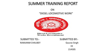 SUMMER TRAINING REPORT
ON
“DIESEL LOCOMOTIVE WORK”
SUBMITTED TO:- SUBMITTED BY:-
RAMJANM CHAUBEY Gaurav Singh
EE
214505
 