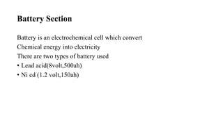 Battery Section
Battery is an electrochemical cell which convert
Chemical energy into electricity
There are two types of battery used
• Lead acid(8volt,500ah)
• Ni cd (1.2 volt,150ah)
 