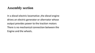 Assembly section
In a diesel-electric locomotive ,the diesel engine
drives an electric generator or alternator whose
output provides power to the traction motors
There is no mechanical connection between the
Engine and the wheels.
 