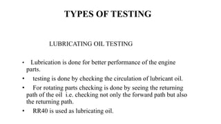 LUBRICATING OIL TESTING
• Lubrication is done for better performance of the engine
parts.
• testing is done by checking the circulation of lubricant oil.
• For rotating parts checking is done by seeing the returning
path of the oil i.e. checking not only the forward path but also
the returning path.
• RR40 is used as lubricating oil.
TYPES OF TESTING
 
