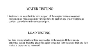 WATER TESTING
• Water acts as a coolant for moving part of the engine because constant
movement or rotation causes various parts to heat up and water working as
coolant cooled down the concerned part.
LOAD TESTING
For load testing electrical load is provided to the engine. If there is any
abnormal sound then the engine is again tested for lubrication so that any flaw
which is there can be removed.
 