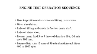 ENGINE TEST OPERATION SEQUENCE
 Base inspection under screen and fitting over screen.
 Water circulation.
 Lube oil filling and check deflection crank shaft.
 Lube oil circulation.
 Pre run on no load 3 to 5 times of duration 10 to 30 min
each 400 rpm.
 Intermediate runs 12 runs of 30 min duration each from
400 to 1000 rpm.
 