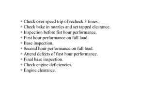  Check over speed trip of recheck 3 times.
 Check bake in nozzles and set tapped clearance.
 Inspection before fist hour performance.
 First hour performance on full load.
 Base inspection.
 Second hour performance on full load.
 Attend defects of first hour performance.
 Final base inspection.
 Check engine deficiencies.
 Engine clearance.
 