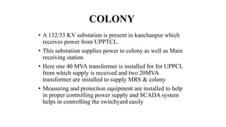 COLONY
• A 132/33 KV substation is present in kanchanpur which
receives power from UPPTCL.
• This substation supplies power to colony as well as Main
receiving station
• Here one 40 MVA transformer is installed for for UPPCL
from which supply is received and two 20MVA
transformer are installed to supply MRS & colony
• Measuring and protection equipment are installed to help
in proper controlling power supply and SCADA system
helps in controlling the switchyard easily
 