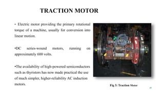 TRACTION MOTOR
• Electric motor providing the primary rotational
torque of a machine, usually for conversion into
linear motion.
•DC series-wound motors, running on
approximately 600 volts.
•The availability of high-powered semiconductors
such as thyristors has now made practical the use
of much simpler, higher-reliability AC induction
motors.
28
Fig 3: Traction Motor
 