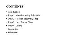 CONTENTS
• Introduction
• Shop 1: Main Receiving Substation
• Shop 2: Traction assembly Shop
• Shop 3: Loco Testing Shop
• Shop 4: Colony
• Conclusion
• References
 