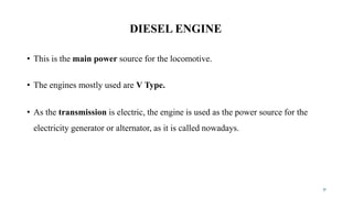 DIESEL ENGINE
• This is the main power source for the locomotive.
• The engines mostly used are V Type.
• As the transmission is electric, the engine is used as the power source for the
electricity generator or alternator, as it is called nowadays.
31
 
