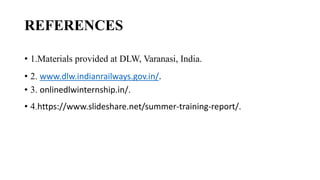 REFERENCES
• 1.Materials provided at DLW, Varanasi, India.
• 2. www.dlw.indianrailways.gov.in/.
• 3. onlinedlwinternship.in/.
• 4.https://www.slideshare.net/summer-training-report/.
 