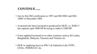 CONTINUE…..
• Got its first ISO certification in 1997 and ISO-9001 and ISO-
14001 in December 2002.
• At present the latest locomotive produced by DLW; i.e. WDG 5
has capacity upto 5000 HP & trying to make it 5500 HP.
• It has supplied locomotives to other countries such as Sri Lanka,
Bangladesh, Malaysia, Tanzania and Vietnam etc.
• DLW is supplying locos to PSU’s & Industries Like NTPC,
COAL, INDOGULF etc.
5
 