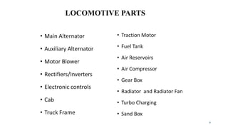 LOCOMOTIVE PARTS
• Main Alternator
• Auxiliary Alternator
• Motor Blower
• Rectifiers/Inverters
• Electronic controls
• Cab
• Truck Frame
• Traction Motor
• Fuel Tank
• Air Reservoirs
• Air Compressor
• Gear Box
• Radiator and Radiator Fan
• Turbo Charging
• Sand Box
9
 