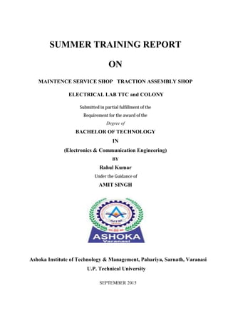 SUMMER TRAINING REPORT
ON
MAINTENCE SERVICE SHOP TRACTION ASSEMBLY SHOP
ELECTRICAL LAB TTC and COLONY
Submitted in partial fulfillment of the
Requirement for the award of the
Degree of
BACHELOR OF TECHNOLOGY
IN
(Electronics & Communication Engineering)
BY
Rahul Kumar
Under the Guidance of
AMIT SINGH
Ashoka Institute of Technology & Management, Pahariya, Sarnath, Varanasi
U.P. Technical University
SEPTEMBER 2015
 