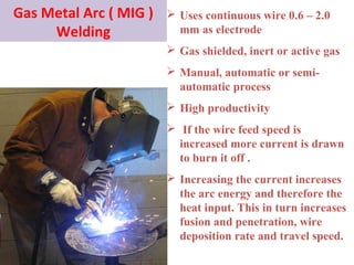 Gas Metal Arc ( MIG )
Welding
 Uses continuous wire 0.6 – 2.0
mm as electrode
 Gas shielded, inert or active gas
 Manual, automatic or semi-
automatic process
 High productivity
 If the wire feed speed is
increased more current is drawn
to burn it off .
 Increasing the current increases
the arc energy and therefore the
heat input. This in turn increases
fusion and penetration, wire
deposition rate and travel speed.
 