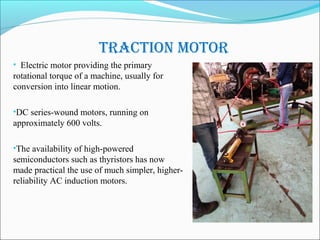 TracTion moTor
• Electric motor providing the primary
rotational torque of a machine, usually for
conversion into linear motion.
•DC series-wound motors, running on
approximately 600 volts.
•The availability of high-powered
semiconductors such as thyristors has now
made practical the use of much simpler, higher-
reliability AC induction motors.
 