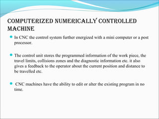compuTerizeD numerically conTrolleD
machine
In CNC the control system further energized with a mini computer or a post
processor.
The control unit stores the programmed information of the work piece, the
travel limits, collisions zones and the diagnostic information etc. it also
gives a feedback to the operator about the current position and distance to
be travelled etc.
 CNC machines have the ability to edit or alter the existing program in no
time.
 