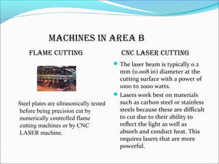 machines in area b
flame cuTTing cnc laser cuTTing
Steel plates are ultrasonically tested
before being precision cut by
numerically controlled flame
cutting machines or by CNC
LASER machine.
The laser beam is typically 0.2
mm (0.008 in) diameter at the
cutting surface with a power of
1000 to 2000 watts.
Lasers work best on materials
such as carbon steel or stainless
steels because these are difficult
to cut due to their ability to
reflect the light as well as
absorb and conduct heat. This
requires lasers that are more
powerful.
 