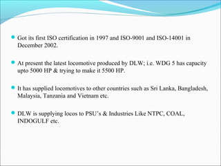 Got its first ISO certification in 1997 and ISO-9001 and ISO-14001 in
December 2002.
At present the latest locomotive produced by DLW; i.e. WDG 5 has capacity
upto 5000 HP & trying to make it 5500 HP.
It has supplied locomotives to other countries such as Sri Lanka, Bangladesh,
Malaysia, Tanzania and Vietnam etc.
DLW is supplying locos to PSU’s & Industries Like NTPC, COAL,
INDOGULF etc.
 