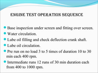eNgiNe test operatioN sequeNCe
Base inspection under screen and fitting over screen.
Water circulation.
Lube oil filling and check deflection crank shaft.
Lube oil circulation.
Pre run on no load 3 to 5 times of duration 10 to 30
min each 400 rpm.
Intermediate runs 12 runs of 30 min duration each
from 400 to 1000 rpm.
 