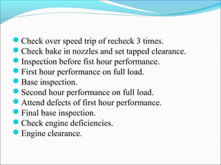 Check over speed trip of recheck 3 times.
Check bake in nozzles and set tapped clearance.
Inspection before fist hour performance.
First hour performance on full load.
Base inspection.
Second hour performance on full load.
Attend defects of first hour performance.
Final base inspection.
Check engine deficiencies.
Engine clearance.
 
