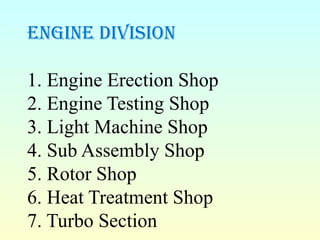 engine diviSion
1. Engine Erection Shop
2. Engine Testing Shop
3. Light Machine Shop
4. Sub Assembly Shop
5. Rotor Shop
6. Heat Treatment Shop
7. Turbo Section
 