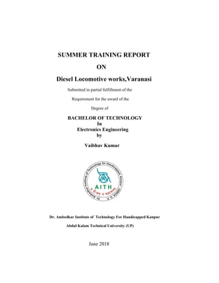 SUMMER TRAINING REPORT
ON
Diesel Locomotive works,Varanasi
Submitted in partial fulfillment of the
Requirement for the award of the
Degree of
BACHELOR OF TECHNOLOGY
In
Electronics Engineering
by
Vaibhav Kumar
Dr. Ambedkar Institute of Technology For Handicapped Kanpur
Abdul Kalam Technical University (UP)
June 2018
 