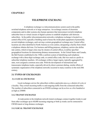 CHAPTER-3
TELEPHONE EXCHANG
A telephone exchange is a telecommunications system used in the public
switched telephone network or in large enterprises. An exchange consists of electronic
components and in older systems also human operators that interconnect (switch) telephone
subscriber lines or virtual circuits of digital systems to establish telephone calls between
subscribers. In the public telecommunication networks a telephone exchange is located in a
central office (CO), typically a building used to house the inside plant equipment of potentially
several telephone exchanges, each serving a certain geographical exchange area. Central office
locations are often identified in North America as wire centres, designating a facility from which
a telephone obtains dial tone. For business and billing purposes, telephony carriers also define
rate centres, which in larger cities may be clusters of central offices, to define specified
geographical locations for determining distance measurements. In the United States and Canada,
the Bell System established in the 1940s a uniform system of identifying each telephone
exchange with a three-digit exchange code, or central office code, that was used as a prefix to
subscriber telephone numbers. All exchanges within a larger region, typically aggregated by
state, were assigned a common area code. With the development of international and
transoceanic telephone trunks, especially driven by direct customer dialing, similar efforts of
systematic organization of the telephone networks occurred in many countries in the mid-20th
century.
3.1 TYPES OF EXCHANGES
3.1.1 LOCAL EXCHANGE
Local exchanges service the subscribers within a particular area e.g. a district of a city or
a locality. They switch incoming traffic to and outgoing traffic from the connected subscriber.
The number of subscribers connected to an EWSD exchange can be as low as a few hundred or
as high as 250000.
3.1.2 TRANSIT EXCHANGE
At node points in the telephone network transit exchanges connect together trunks to and
from other exchanges up to 60,000 incoming outgoing or both ay trunks can be connected to
EWSD transit or long distance exchanges.
3.1.3 LOCAL TRANSIT EXCHANGE
 