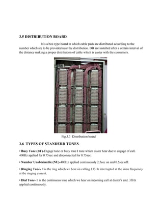 3.5 DISTRIBUTION BOARD
It is a box type board in which cable pads are distributed according to the
number which are to be provided near the distribution. DB are installed after a certain interval of
the distance making a proper distribution of cable which is easier with the consumers.
Fig.3.3 Distribution board
3.6 TYPES OF STANDERD TONES
▪ Busy Tone (BT)-Engage tone or busy tone I tone which dialer hear due to engage of call.
400Hz applied for 0.75sec and disconnected for 0.75sec.
▪ Number Unobtainable (NU)-400Hz applied continuously 2.5sec on and 0.5sec off.
▪ Ringing Tone- It is the ring which we hear on calling.133Hz interrupted at the same frequency
at the ringing current.
▪ Dial Tone- It is the continuous tone which we hear on incoming call at dialer’s end. 33Hz
applied continuously.
 