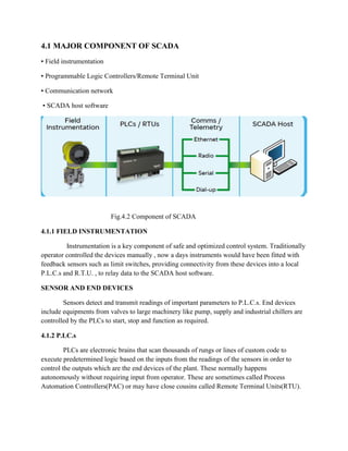 4.1 MAJOR COMPONENT OF SCADA
▪ Field instrumentation
▪ Programmable Logic Controllers/Remote Terminal Unit
▪ Communication network
▪ SCADA host software
Fig.4.2 Component of SCADA
4.1.1 FIELD INSTRUMENTATION
Instrumentation is a key component of safe and optimized control system. Traditionally
operator controlled the devices manually , now a days instruments would have been fitted with
feedback sensors such as limit switches, providing connectivity from these devices into a local
P.L.C.s and R.T.U. , to relay data to the SCADA host software.
SENSOR AND END DEVICES
Sensors detect and transmit readings of important parameters to P.L.C.s. End devices
include equipments from valves to large machinery like pump, supply and industrial chillers are
controlled by the PLCs to start, stop and function as required.
4.1.2 P.LC.s
PLCs are electronic brains that scan thousands of rungs or lines of custom code to
execute predetermined logic based on the inputs from the readings of the sensors in order to
control the outputs which are the end devices of the plant. These normally happens
autonomously without requiring input from operator. These are sometimes called Process
Automation Controllers(PAC) or may have close cousins called Remote Terminal Units(RTU).
 