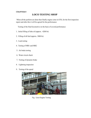 CHAPTER-5
LOCO TESTING SHOP
When all the perform are done then finally engine come in ETS, for the first inspection
report and after this it will be agreed for the performance
Testing of the final locomotive on the basis of several performance
1. Initial filling of lube oil (approx. 4200 ltr)
2. Filling of all fuel (approx. 3000 ltr)
3. Load testing
4. Testing of MR1 and MR2
5. Air brake testing
6. Water circuit check
7. Testing of dynamic brake
8. Lightning inspection
9. Testing of the speed
Fig. Loco Engine Testing
 