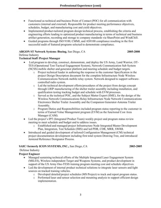Professional Experience (cont)
3
 Functioned as technical and business Point of Contact (POC) for all communication with
customers (internal and external). Responsible for product meeting performance objectives,
schedules, budget, and manufacturing cost and yield objectives.
 Implemented product-tailored program design technical process, establishing the criteria and
engineering efforts leading to optimized product manufacturing in terms of technical and business
artifact generation, recording and storage to company standards via SharePoint and WindChill.
 Guided programs through ISO 9100, CMMI, and AS9100 compliance resulting in the first
successful audit of featured programs selected to demonstrate compliance.
ARGON ST Network Systems /Boeing, San Diego, CA 2005-2008
Defense Industry
Technical Staff /Project Manager
 Led program to develop, construct, demonstrate, and deploy the US Army, Land Warrior, OT-
TES (Operational Test-Tactical Engagement System), Network Communication Sub System
(NCSS) mobile shelter and generator platform and meeting schedule and budget targets.
o Project technical leader in authoring the response to the customer Specification in the
project Design Description document for the complete Infrastructure Node Wireless
Communications Network mobile relay system. Network designed to support software-
controlled radio system.
o Led the technical development efforts/procedures of the project from design concept
through LRIP manufacturing of the shelter trailer assembly including installation, and
qualification testing tracking budget and schedule with EVM processes.
o Served as the technical POC, and the Subject Matter Expert (SME), for the design of the
Wireless Network Communications Relay Infrastructure Node Network Communications
Electronics Shelter Trailer Assembly and the Companion Generator-Antenna Trailer
Assembly.
o Program Duties and Responsibilities included program status reporting to the customer in
terms of Earned Value Management program (EVM) as the functional Cost Area
Manager (CAM).
 Led the project’s IPT (Integrated Product Team) weekly project and program status review
meeting to meet schedule and budget and to address issues.
o Established and managed project Infrastructure Node Integrated Master Development
Plan, Integration, Test Schedule (IMS) and led PDR, CDR, MRR, SWRR.
 Introduced and guided development of tailored Configuration Management (CM) technical
project documentation development including first total system Drawing Tree, and introduced
itemized Reference Designator Process.
SAIC/ formerly ICON SYSTEMS, INC., San Diego, CA 2003-2005
Defense Industry
Project Engineer
 Managed sustaining technical efforts of the Multiple Integrated Laser Engagement System
(MILES), Wireless independent Target and Weapons Systems, and product development in
support of the US Army One-TESS training program meeting cost and schedule objectives.
 Led the development of internal product technical solutions to integrate laser sensors and light
sources on tracked training vehicles.
o Developed detailed project schedules (MS Project) to track and report program status.
o Performed laser and sensor selection and mounting analysis to support efficient design
implementation.
 
