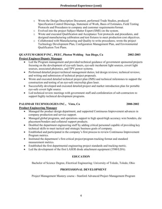 Professional Experience (cont)
4
o Wrote the Design Description Document, performed Trade Studies, produced
Specification Control Drawings, Statement of Work, Basis of Estimates, Field Testing
Protocols and Procedures to company and customer requirements/format.
o Evolved into the project Subject Matter Expert (SME) on the system.
o Wrote and executed Qualification and Acceptance Test protocols and procedures, and
designed manufacturing calibration and test fixtures to meet production cost objectives.
o Collaborated with Manufacturing and Quality to write procedures; wrote the project
Technology Development Plan, Configuration Management Plan, and Environmental
Qualification Test Plans.
QUANTUM GROUP INC., PEEC, Photon Welding San Diego, Ca 2002-2003
Project Engineer/Deputy Manager
 Led the Program management and provided technical guidance of government sponsored projects
focusing on the development of eye-safe lasers, eye-safe incoherent light sources, covert light
sources, associated photonics, and TPV power systems.
 Performed detailed project technical management duties; led design reviews; technical reviews;
and writing and submission of technical project proposals.
 Wrote and executed detailed technical project plan (IMS) and technical milestones to support the
construction and testing of an eye-safe microchip glass laser.
 Successfully developed and executed detailed project and market introduction plan for portable
eye-safe covert light source.
 Led technical review meetings with government staff and confederation of sub-contractors to
support highly technical development programs.
PALOMAR TECHNOLOGIES INC., Vista, Ca 2000-2002
Product Engineering Manager
 Managed the product design department, and supported Continuous Improvement advances in
company production and service support.
 Managed global programs, and operations support to high speed-high accuracy wire bonders, die
placement/bonders and collateral support products.
 Doubled the department engineering staff by adding critical personnel capable of providing key
technical skills to meet tactical and strategic business goals of company.
 Established and participated in the company’s first process to review Continuous Improvement
Program metrics.
 Instituted the department’s first critical project/program tracking format and standard
measurement metrics.
 Established the first departmental engineering project standards and tracking metric.
 Led the development of the first LASER diode attachment equipment (3500/LDA).
EDUCATION
Bachelor of Science Degree, Electrical Engineering: University of Toledo, Toledo, Ohio
PROFESSIONAL DEVELOPMENT
Project Management Mastery course - Stanford Advanced Project Management Program
Key words:Costs, schedules,
 