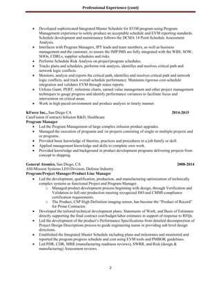 Professional Experience (cont)
2
 Developed sophisticated Integrated Master Schedule for $31M program using Program
Management experience to solely produce an acceptable schedule and EVM reporting standards.
Schedule development and maintenance follows the DCMA 14 Point Schedule Assessment
Analysis.
 Interfaces with Program Managers, IPT leads and team members, as well as business
management and the customer, to ensure the IMP/IMS are fully integrated with the WBS, SOW,
SOOs, CDRLs, supplier schedules and risks.
 Performs Schedule Risk Analysis on project/program schedules.
 Tracks plans and schedules, performs risk analysis, identifies and resolves critical path and
network logic conflicts.
 Monitors, analyze and reports the critical path, identifies and resolves critical path and network
logic conflicts, and track overall schedule performance. Maintains rigorous cost-schedule
integration and validates EVM through status reports.
 Utilizes Gantt, PERT, milestone charts, earned value management and other project management
techniques to gauge progress and identify performance variances to facilitate focus and
intervention on critical areas.
 Work in high paced environment and produce analysis in timely manner.
KForce Inc., San Diego CA 2014-2015
CareFusion (Contract) Infusion R&D, Healthcare
Program Manager
 Led the Program Management of large complex infusion product upgrades.
 Managed the execution of programs and /or projects consisting of single or multiple projects and
or programs.
 Provided basic knowledge of theories, practices and procedures in a job family or skill.
 Applied management knowledge and skills to complete own work.
 Provided knowledge and background in product development programs delivering projects from
concept to shipping.
General Atomics, San Diego, CA 2008-2014
ASI-Mission Systems LEO Division, Defense Industry
Program/Project Manager/Product Line Manager
 Led the development, qualification, production, and manufacturing optimization of technically
complex systems as functional Project and Program Manager.
o Managed product development process beginning with design, through Verification and
Validation to full rate production meeting recognized ISO and CMMI compliance
certification requirements.
o The Product, CSP High Definition imaging sensor, has become the “Product of Record”
for Prime Contractor.
 Developed the tailored technical development plans; Statements of Work; and Basis of Estimates
directly supporting the final contract cost/budget/labor estimates in support of response to RFQs.
 Led the development of the product’s Performance Specifications from detailed decomposition of
Project Design Descriptions process to guide engineering teams in providing sub level design
directions.
 Established the Integrated Master Schedule including plans and milestones and monitored and
reported the program progress schedule and cost using EVM tools and PMBOK guidelines.
 Led PDR, CDR, MRR (manufacturing readiness reviews), SWRR, and Risk (design &
manufacturing) Assessment reviews.
 